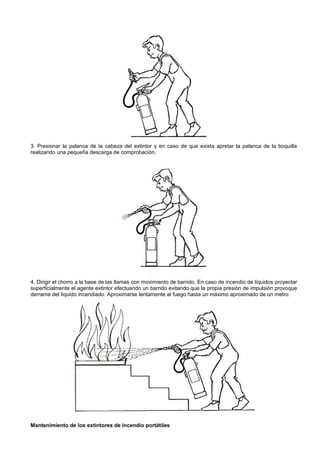 3. Presionar la palanca de la cabeza del extintor y en caso de que exista apretar la palanca de la boquilla
realizando una pequeña descarga de comprobación.




4. Dirigir el chorro a la base de las llamas con movimiento de barrido. En caso de incendio de líquidos proyectar
superficialmente el agente extintor efectuando un barrido evitando que la propia presión de impulsión provoque
derrame del líquido incendiado. Aproximarse lentamente al fuego hasta un máximo aproximado de un metro.




Mantenimiento de los extintores de incendio portátiles
 