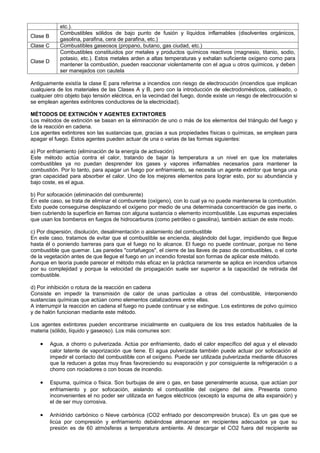 etc.).
              Combustibles sólidos de bajo punto de fusión y líquidos inflamables (disolventes orgánicos,
Clase B
              gasolina, parafina, cera de parafina, etc.)
Clase C       Combustibles gaseosos (propano, butano, gas ciudad, etc.)
              Combustibles constituidos por metales y productos químicos reactivos (magnesio, titanio, sodio,
              potasio, etc.). Estos metales arden a altas temperaturas y exhalan suficiente oxígeno como para
Clase D
              mantener la combustión, pueden reaccionar violentamente con el agua u otros químicos, y deben
              ser manejados con cautela

Antiguamente existía la clase E para referirse a incendios con riesgo de electrocución (incendios que implican
cualquiera de los materiales de las Clases A y B, pero con la introducción de electrodomésticos, cableado, o
cualquier otro objeto bajo tensión eléctrica, en la vecindad del fuego, donde existe un riesgo de electrocución si
se emplean agentes extintores conductores de la electricidad).

MÉTODOS DE EXTINCIÓN Y AGENTES EXTINTORES
Los métodos de extinción se basan en la eliminación de uno o más de los elementos del triángulo del fuego y
de la reacción en cadena.
Los agentes extintores son las sustancias que, gracias a sus propiedades físicas o químicas, se emplean para
apagar el fuego. Estos agentes pueden actuar de una o varias de las formas siguientes:

a) Por enfriamiento (eliminación de la energía de activación)
Este método actúa contra el calor, tratando de bajar la temperatura a un nivel en que los materiales
combustibles ya no puedan desprender los gases y vapores inflamables necesarios para mantener la
combustión. Por lo tanto, para apagar un fuego por enfriamiento, se necesita un agente extintor que tenga una
gran capacidad para absorber el calor. Uno de los mejores elementos para lograr esto, por su abundancia y
bajo coste, es el agua.

b) Por sofocación (eliminación del comburente)
En este caso, se trata de eliminar el comburente (oxígeno), con lo cual ya no puede mantenerse la combustión.
Esto puede conseguirse desplazando el oxígeno por medio de una determinada concentración de gas inerte, o
bien cubriendo la superficie en llamas con alguna sustancia o elemento incombustible. Las espumas especiales
que usan los bomberos en fuegos de hidrocarburos (como petróleo o gasolina), también actúan de este modo.

c) Por dispersión, disolución, desalimentación o aislamiento del combustible
En este caso, tratamos de evitar que el combustible se encienda, alejándolo del lugar, impidiendo que llegue
hasta él o poniendo barreras para que el fuego no lo alcance. El fuego no puede continuar, porque no tiene
combustible que quemar. Las paredes "cortafuegos", el cierre de las llaves de paso de combustibles, o el corte
de la vegetación antes de que llegue el fuego en un incendio forestal son formas de aplicar este método.
Aunque en teoría puede parecer el método más eficaz en la práctica raramente se aplica en incendios urbanos
por su complejidad y porque la velocidad de propagación suele ser superior a la capacidad de retirada del
combustible.

d) Por inhibición o rotura de la reacción en cadena
Consiste en impedir la transmisión de calor de unas partículas a otras del combustible, interponiendo
sustancias químicas que actúan como elementos catalizadores entre ellas.
A interrumpir la reacción en cadena el fuego no puede continuar y se extingue. Los extintores de polvo químico
y de halón funcionan mediante este método.

Los agentes extintores pueden encontrarse inicialmente en cualquiera de los tres estados habituales de la
materia (sólido, líquido y gaseoso). Los más comunes son:

    •     Agua, a chorro o pulverizada. Actúa por enfriamiento, dado el calor específico del agua y el elevado
          calor latente de vaporización que tiene. El agua pulverizada también puede actuar por sofocación al
          impedir el contacto del combustible con el oxígeno. Puede ser utilizada pulverizada mediante difusores
          que la reducen a gotas muy finas favoreciendo su evaporación y por consiguiente la refrigeración o a
          chorro con rociadores o con bocas de incendio.

    •     Espuma, química o física. Son burbujas de aire o gas, en base generalmente acuosa, que actúan por
          enfriamiento y por sofocación, aislando el combustible del oxígeno del aire. Presenta como
          inconvenientes el no poder ser utilizada en fuegos eléctricos (excepto la espuma de alta expansión) y
          el de ser muy corrosiva.

    •     Anhídrido carbónico o Nieve carbónica (CO2 enfriado por descompresión brusca). Es un gas que se
          licúa por compresión y enfriamiento debiéndose almacenar en recipientes adecuados ya que su
          presión es de 60 atmósferas a temperatura ambiente. Al descargar el CO2 fuera del recipiente se
 