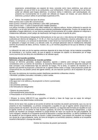 expansiona, produciéndose una especie de nieve, conocida como nieve carbónica, que actúa por
        sofocación, ya que el CO2 no es comburente, y por enfriamiento. Frente a la ventaja de no ser tóxico,
        poder ser utilizado para fuegos eléctricos, no producir daños ni deterioros, salir autoimpulsado, etc.
        presenta los inconvenientes de no poder ser utilizado en fuegos con brasas, ser poco efectivo en
        exteriores y producir asfixia en porcentajes superiores al 4%.

    • Polvos. Se emplean tres tipos de polvos:
Polvo químico seco o polvo BC (convencional).
Polvo químico universal o polvo antibrasa o polvo ABC (polivalente).
Polvo químico seco – o polvo D (especial para metales pesados).
Los polvos normales y polivalentes son sales metálicas con algunos aditivos. Actúan inhibiendo la reacción de
combustión y en el caso del polvo antibrasa tiene además propiedades refrigerantes. Frente a la ventaja de ser
aplicables a fuegos eléctricos y no ser tóxicos presentan el inconveniente de no poder utilizarse en máquinas o
instalaciones delicadas y tener peligro de reactivación del fuego al cesar el aporte de polvo.

Halones. Son hidrocarburos halogenados (hidrocarburos en los que uno o más átomos de hidrógeno han sido
sustituidos por átomos de halógenos, F, Cl, Br y I). Son muy buenos inhibidores y buenos sofocantes, son muy
limpios, no corrosivos y no conducen la electricidad, si bien tienen los inconvenientes de su ligera toxicidad, su
no aplicación a fuegos con brasa y su elevado coste. Su principal aplicación está en instalaciones delicadas
(centros de procesos de datos, archivos, museos, etc.) y en recintos pequeños en los que se detecte un fuego
con rapidez.

La utilización de cada uno de los agentes extintores depende de la clase de fuego, de las materias susceptibles
de incendiarse y, en muchos casos, de que el agente no estropee los objetos no alcanzados por el fuego
(como ocurriría con los libros de una biblioteca si se utilizase agua).

Extintores de incendio portátiles
Definición y tipos de extintores de incendio portátiles
Aunque en términos generales, cualquier dispositivo, aparato o sistema para extinguir el fuego puede
considerarse como un extintor de incendios, la necesaria diferenciación y la costumbre adquirida excluyen de
este concepto a las instalaciones fijas de extinción de fuegos. Por lo tanto, un extintor de incendios es un
aparato que permite la proyección y dirección de un agente extintor sobre un fuego. Esta proyección puede ser
consecuencia de una presión previa del agente extintor, de una reacción química o de la expulsión de un gas
auxiliar.
Así pues, los extintores de incendios pueden clasificarse atendiendo a diferentes criterios:
• Movilidad: portátiles (manuales o dorsales) y sobre ruedas.

• Agente extintor que contienen:
o De agua (con o sin aditivos y de proyección a chorro o pulverizada)
o De polvo
o De anhídrido carbónico.
o De hidrocarburos halogenados

• Sistema de presurización:
o Permanentemente presurizados.
o Presurizados en el momento de ser empleados.

• Eficacia: la norma UNE-23110 que especifica el tamaño y clase de fuego que es capaz de extinguir
considerando unas determinadas condiciones

Dentro de los tipos más usuales se encuentra el extintor de incendios de presión permanente, que a su vez se
presenta en tres modalidades. La primera corresponde a aquellos en que el agente extintor proporciona su
propia presión de impulsión, tal como los de anhídrido carbónico. La segunda está formada por aquellos en que
el agente extintor se encuentra en fase líquida y gaseosa, tal como los hidrocarburos halogenados, y cuya
presión de impulsión se consigue mediante su propia tensión de vapor con ayuda de otro gas propelente, tal
como nitrógeno, añadido en el recipiente durante la fabricación o recarga del extintor. La última modalidad es la
de aquellos en que el agente extintor es líquido o sólido pulverulento, cuya presión de impulsión se consigue
con ayuda de un gas propelente, inerte, tal como el nitrógeno o el anhídrido carbónico, añadido en el recipiente
durante la fabricación o recarga del extintor.

                                  Extintor de incendios de presión permanente
 