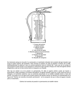 1. Cuerpo del extintor
                                                2. Agente extintor
                                               3. Agente impulsor
                                                  4. Manómetro
                                            5. Tubo sonda de salida
                                      6. Maneta palanca de accionamiento
                                                  7. Maneta fija
                                           8. Pasador de seguridad
                                                   9. Manguera
                                           10. Boquilla de manguera


Se reconocen porque en el punto 4 va enroscado un manómetro indicador de la presión del gas impulsor que
ocupa la parte superior del recipiente. Para accionar el extintor se quita el pasador 8 tirando de la anilla,
desbloqueándose la palanca 6 que se acciona apretando hacia la maneta fija 7 para que así se ponga en
comunicación el tubo sonda 5 y la manguera 9. Entonces el gas impulsor empuja a la masa del agente extintor
obligándola a salir por el tubo sonda hacia la manguera y su boquilla.

Otro tipo de extintor es el de presión no permanente. En ellos el agente extintor puede ser líquido o
pulverulento y están sometidos a la presión atmosférica. El agente impulsor suele ser un gas inerte tal como el
nitrógeno o el anhídrido carbónico, que va contenido presurizado en un botellín instalado dentro o fuera del
extintor. Se puede ver en la figura que la parte superior del aparato extintor es idéntica a la representada en la
Figura del “Extintor de incendios de presión permanente” con la excepción de que no lleva el agujero roscado
para un manómetro.

                      Extintor de incendios de presión no permanente con botellín interior
 