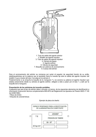 1. Tubo de salida del agente extintor
                                         2. Botellín de agente impulsor.
                                     3. Tubo de salida del agente impulsor
                                               4. Cámara de gases
                                                5. Agente extintor
                                             6. Válvula de seguridad
                                   7. Boquilla con palanca de accionamiento
                                              8. Cuerpo del extintor


Para el accionamiento del extintor se comienza por quitar el pasador de seguridad tirando de su anilla,
desbloqueándose así la palanca que al apretarla hacia la maneta fija abre la salida del agente impulsor del
botellín 2 que a través del tubo 3 se aloja en la cámara 4.
Posteriormente si se empuña la boquilla de la manguera 7 y se acciona su palanca el agente impulsor que
estaba presionando desde su cámara al agente extintor, obligará a éste a pasar por el tubo 1 y salir por la
boquilla de la manguera.

Presentación de los extintores de incendio portátiles
Cualquiera que sea el tipo de extintor debe ir provisto, al menos, de los siguientes elementos de identificación e
información (instrucción técnica complementaria MIS-APS del Reglamento de Aparatos de Presión BOE nº 149
de 23/06/1982):
• Placa de timbre
• Etiqueta de características

                                          Ejemplo de placa de diseño
 