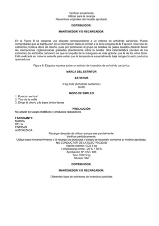 Verificar anualmente
                                            Utilizar para la recarga
                                    Recambios originales del modelo aprobado

                                                  DISTRIBUIDOR:

                                      MANTENEDOR Y/O RECARGADOR:


En la Figura B se presenta una etiqueta correspondiente a un extintor de anhídrido carbónico. Puede
comprobarse que la distribución de la información dada es similar a la de la etiqueta de la Figura 6. Este tipo de
extintores no lleva placa de diseño, pues por pertenecer al grupo de botellas de gases licuados deberán llevar
las inscripciones reglamentarias grabadas directamente sobre la botella. Otra característica peculiar de los
extintores de anhídrido carbónico es que la boquilla de la manguera es más grande que la de los otros tipos.
Está realizada en material aislante para evitar que la temperatura especialmente baja del gas licuado produzca
quemaduras.

                Figura B: Etiqueta impresa sobre un extintor de incendios de anhídrido carbónico

                                               MARCA DEL EXTINTOR

                                                    EXTINTOR

                                          5 Kg CO2 (Anhídrido carbónico)
                                                     34 BC

                                                MODO DE EMPLEO
1. Posición vertical
2. Tirar de la anilla
3. Dirigir el chorro a la base de las llamas

                                                 PRECAUCIÓN
No utilizar en fuegos metálicos y productos radioactivos

FABRICANTE:
MARCA
DE LA
ENTIDAD
AUTORIZADA
                            Recargar después de utilizar aunque sea parcialmente.
                                            Verificar periódicamente.
 Utilizar para el mantenimiento o la recarga los productos y piezas de recambio conforme al modelo aprobado.
                                   NO CONDUCTOR DE LA ELECTRICIDAD
                                            Agente extintor: CO2 5 kg
                                        Temperaturas límite: -20°C + 60°C
                                            Aprobación Nº: 012 / 485
                                                  Tipo: CO2 5 kg
                                                   Modelo: NM

                                                  DISTRIBUIDOR:

                                      MANTENEDOR Y/O RECARGADOR:

                               Diferentes tipos de extintores de incendios portátiles
 