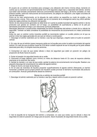 El usuario de un extintor de incendios para conseguir una utilización del mismo mínima eficaz, teniendo en
cuenta que su duración es aproximadamente de 8 a 60 segundos según tipo y capacidad del extintor, tendría
que haber sido formado previamente sobre los conocimientos básicos del fuego y de forma completa y lo más
práctica posible, sobre las instrucciones de funcionamiento, los peligros de utilización y las reglas concretas de
uso de cada extintor.
Como se ha visto anteriormente, en la etiqueta de cada extintor se especifica su modo de empleo y las
precauciones a tomar. Pero se ha de resaltar que en el momento de la emergencia sería muy difícil asimilar
todas las reglas prácticas de utilización del aparato.
Dentro de las precauciones generales se debe tener en cuenta la posible toxicidad del agente extintor o de los
productos que genera en contacto con el fuego. La posibilidad de quemaduras y daños en la piel por
demasiada proximidad al fuego o por reacciones químicas peligrosas.
Descargas eléctricas o proyecciones inesperadas de fluidos emergentes del extintor a través de su válvula de
seguridad. También se debe considerar la posibilidad de mecanismos de accionamiento en malas condiciones
de uso.
Antes de usar un extintor contra incendios portátil se recomienda realizar un cursillo práctico en el que se
podrían incluir las reglas generales de uso que se indican a continuación:
1. Descolgar el extintor asiéndolo por la maneta o asa fija que disponga y dejarlo sobre el suelo en posición
vertical.

2. En caso de que el extintor posea manguera asirla por la boquilla para evitar la salida incontrolada del agente
extintor. En caso de que el extintor fuese de CO2 llevar cuidado especial de asir la boquilla por la parte aislada
destinada para ello y no dirigirla hacia las personas.

3. Comprobar en caso de que exista válvula o disco de seguridad que están en posición sin peligro de
proyección de fluido hacia el usuario.

4. Quitar el pasador de seguridad tirando de su anilla.
5. Acercarse al fuego dejando como mínimo un metro de distancia hasta él. En caso de espacios abiertos
acercarse en la dirección del viento.
6. Apretar la maneta y, en caso de que exista, apretar la palanca de accionamiento de la boquilla. Realizar una
pequeña descarga de comprobación de salida del agente extintor.
7. Dirigir el chorro a la base de las llamas.
8. En el caso de incendios de líquidos proyectar superficialmente el agente extintor efectuando un barrido
horizontal y evitando que la propia presión de impulsión pueda provocar el derrame incontrolado del producto
en combustión. Avanzar gradualmente desde los extremos.

                                    Manejo de un extintor de incendios portátil
1. Descolgar el extintor asiéndolo por la maneta o asa fija y dejarlo sobre el suelo en posición vertical.




2. Asir la boquilla de la manguera del extintor y comprobar, en caso que exista, que la válvula o disco de
seguridad (V) está en posición sin riesgo para el usuario. Sacar el pasador de seguridad tirando de su anilla.
 