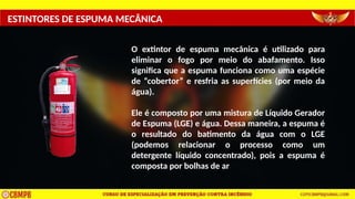ESTINTORES DE ESPUMA MECÂNICA
O extintor de espuma mecânica é utilizado para
eliminar o fogo por meio do abafamento. Isso
significa que a espuma funciona como uma espécie
de “cobertor” e resfria as superfícies (por meio da
água).
Ele é composto por uma mistura de Líquido Gerador
de Espuma (LGE) e água. Dessa maneira, a espuma é
o resultado do batimento da água com o LGE
(podemos relacionar o processo como um
detergente líquido concentrado), pois a espuma é
composta por bolhas de ar
 
