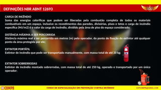DEFINIÇÕES NBR ABNT 12693
CARGA DE INCÊNDIO
Soma das energias caloríficas que podem ser liberadas pela combustão completa de todos os materiais
combustíveis em um espaço, inclusive os revestimentos das paredes, divisórias, pisos e tetos e carga de incêndio
específica (MJ/m2) é o valor da carga de incêndio, dividido pela área de piso do espaço considerado;
DISTÂNCIA MÁXIMA A SER PERCORRIDA
Distância máxima real a ser percorrida em metros (m) pelo operador, do ponto de fixação do extintor até qualquer
ponto da área protegida por ele;
EXTINTOR PORTÁTIL
Extintor de incêndio que pode ser transportado manualmente, com massa total de até 20 kg;
EXTINTOR SOBRERRODAS
Extintor de incêndio montado sobrerrodas, com massa total de até 250 kg, operado e transportado por um único
operador;
 