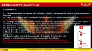 DIMENSIONAMENTO NBR ABNT 12693
POSICIONAMENTO
5.3.1 Os extintores devem ser mantidos com a sua carga completa, em condições de operação e instalados nos locais
designados.
5.3.2 Estar em locais de fácil acesso e pronto uso. Preferencialmente, nos caminhos normais de passagem, NÃO PODENDO
SER INSTALADOS EM ESCADAS.
5.3.3 Os abrigos não podem estar fechados a chave e devem ter uma superfície transparente, exceção, locais sujeitos ao
vandalismo, os abrigos podem estar fechados a chave, desde que permitam o rápido acesso em emergência.
5.3.4 Os extintores não podem estar obstruídos e devem estar visíveis e sinalizados;
5.3.7 Os extintores portáteis devem ser instalados nas seguintes condições:
a) Sua alça deve estar no máximo a 1,60 m do piso; ou
b) O fundo deve estar no mínimo a 0,10 m do piso, mesmo que apoiado em suporte instalado
sobre o piso.
5.3.8 Quando instalado no local designado, o quadro de instruções do extintor deve estar
Localizado na parte frontal do extintor em relação à sua posição de instalação;
5.3.10 Deve haver no mínimo um extintor de incêndio distante a não mais de 5 m da porta
de acesso da entrada principal da edificação, entrada do pavimento ou entrada da área de risco.
 