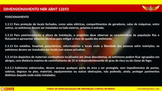DIMENSIONAMENTO NBR ABNT 12693
POSICIONAMENTO
5.3.11 Para proteção de locais fechados, como salas elétricas, compartimentos de geradores, salas de máquinas, entre
outros, os extintores devem ser instalados no lado externo, próximo à entrada;
5.3.12 Para posicionamento e altura de instalação, o projetista deve observar as características da população fixa e
flutuante e apresentar soluções técnicas para mitigar o risco de queda dos extintores;
5.3.13 Em estádios, hospitais psiquiátricos, reformatórios e locais onde a liberdade das pessoas sofre restrições, os
extintores devem ser instalados em locais com acesso privativo;
5.3.14 Em depósitos de materiais combustíveis localizados em áreas descobertas, os extintores podem ficar agrupados em
abrigos, com distância máxima de caminhamento de 25 m independentemente do grau de risco ou da classe de fogo;
5.4.3.3 Extintores sobrerrodas, devem acessar qualquer parte da área a ser protegida, sem impedimentos de portas,
soleiras, degraus no piso, materiais, equipamentos ou outras obstruções, não podendo, ainda, proteger pavimentos
distintos daquele onde estão instalados;
 