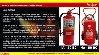 DIMENSIONAMENTO NBR ABNT 12693
QUANTITATIVO
5.4.4.2.3 Os tanques enterrados devem ter a proteção de no
mínimo dois extintores de incêndio portáteis, com capacidade
extintora 20-B, próximos do local de enchimento e/ou saída
(bomba).
5.4.4.2.4 Para o armazenamento de líquidos em recipientes
abertos, deve ser considerada a proporção de um extintor de
incêndio portátil, com capacidade extintora 20-B, para cada metro
quadrado de superfície de líquido inflamável.
5.4.4.2.7 As áreas de carga e descarga de líquidos inflamáveis
devem ser protegidas por extintores sobrerrodas localizados em
pontos estratégicos, e a sua área de proteção deve ser restrita ao
nível do piso em que se encontram os extintores, de forma que o
operador não percorra mais do que 22,5 m para alcançar o extintor,
cuja capacidade extintora deve ser de no mínimo 80-B. 4A - 80 BC 4A - 80 BC
 