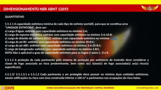 DIMENSIONAMENTO NBR ABNT 12693
QUANTITATIVO
5.5.1.1 A capacidade extintora mínima de cada tipo de extintor portátil, para que se constitua uma
“UNIDADE EXTINTORA”, deve ser:
a) carga d’água: extintor com capacidade extintora no mínimo 2-A;
b) carga de espuma mecânica: extintor com capacidade extintora no mínimo 2-A:10-B;
c) carga de dióxido de carbono (CO2): extintor com capacidade extintora no mínimo 5-B:C;
d) carga de pó BC: extintor com capacidade extintora no mínimo 20-B:C;
e) carga de pó ABC: extintor com capacidade extintora no mínimo 2-A:20-B:C;
f) carga de halogenado: extintor com capacidade extintora no mínimo 5-B:C.
NOTA Não é aplicável o grau de capacidade extintora para os fogos cl asses C, D e K.
5.5.1.2 A proteção de cada pavimento pelo sistema de proteção por extintores de incêndio deve considerar a
classe de fogo associada ao risco predominante, bem como a(s) classe(s) de fogo associada(s) ao(s) risco(s)
específico(s).
5.5.1.3/ 5.5.1.3.1 e 5.5.1.2 Cada pavimento a ser protegido deve possuir no mínimo duas unidades extintoras,
exceto edificações ou risco com área construída inferior a 100 m² e pavimentos nas ocupações de risco baixo.
 