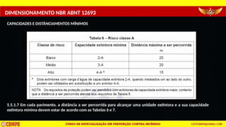DIMENSIONAMENTO NBR ABNT 12693
CAPACIDADES E DISTÂNCIAMENTOS MÍNIMOS
5.5.1.7 Em cada pavimento, a distância a ser percorrida para alcançar uma unidade extintora e a sua capacidade
extintora mínima devem estar de acordo com as Tabelas 6 e 7.
 