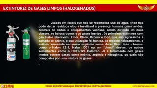 EXTINTORES DE GASES LIMPOS (HALOGENADOS)
Usados em locais que não se recomenda uso de água, onde não
pode deixar resíduos e/ou é inevitável a presença humana como aviões,
centrais de dados e equipamentos valiosos, sendo dividido em duas
classes, os halocarbonos e os gases inertes . Os primeiros extintores com
gás Halon liberavam, Flúor, Cloro, Bromo e Iodo que são agressivos à
camada de ozônio, e sua utilização foi banida. No modelo halocarbonos, o
extintor apresenta composto orgânico como cloro, flúor, iodo e bromo,
como o Halon 1211, Halon 1301 ou um “blend” destes, ou outros
semelhantes como o HCFC-123 Halotron. Já a ferramenta com gases
inertes contem gases como neônio, argônio e nitrogênio, os quais são
compostos por uma mistura de gases.
-
 