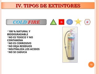 12
IV. TIPOS DE EXTINTORES
IV. TIPOS DE EXTINTORES
COLD FIRE
100 % NATURAL Y
BIODEGRADABLE
NO ES TOXICO Y NO
CONTAMINA
NO ES CORROSIVO
NO DEJA RESIDUOS
NEUTRALIZA LOS ACIDOS
NO SE CADUCA
A B C D K
 