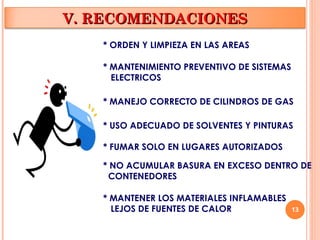 13
* ORDEN Y LIMPIEZA EN LAS AREAS
* MANTENIMIENTO PREVENTIVO DE SISTEMAS
ELECTRICOS
* MANEJO CORRECTO DE CILINDROS DE GAS
* USO ADECUADO DE SOLVENTES Y PINTURAS
* FUMAR SOLO EN LUGARES AUTORIZADOS
* NO ACUMULAR BASURA EN EXCESO DENTRO DE
CONTENEDORES
* MANTENER LOS MATERIALES INFLAMABLES
LEJOS DE FUENTES DE CALOR
V. RECOMENDACIONES
V. RECOMENDACIONES
 
