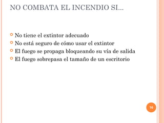 16
NO COMBATA EL INCENDIO SI...
 No tiene el extintor adecuado
 No está seguro de cómo usar el extintor
 El fuego se propaga bloqueando su vía de salida
 El fuego sobrepasa el tamaño de un escritorio
 