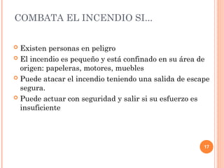 17
 Existen personas en peligro
 El incendio es pequeño y está confinado en su área de
origen: papeleras, motores, muebles
 Puede atacar el incendio teniendo una salida de escape
segura.
 Puede actuar con seguridad y salir si su esfuerzo es
insuficiente
COMBATA EL INCENDIO SI...
 