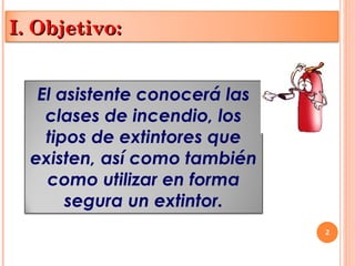 2
I. Objetivo:
I. Objetivo:
El asistente conocerá las
clases de incendio, los
tipos de extintores que
existen, así como también
como utilizar en forma
segura un extintor.
 