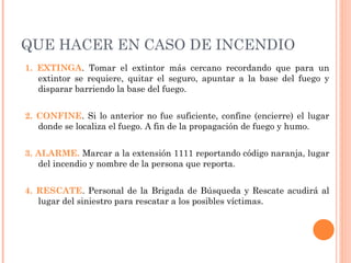 QUE HACER EN CASO DE INCENDIO
1. EXTINGA. Tomar el extintor más cercano recordando que para un
extintor se requiere, quitar el seguro, apuntar a la base del fuego y
disparar barriendo la base del fuego.
2. CONFINE. Si lo anterior no fue suficiente, confine (encierre) el lugar
donde se localiza el fuego. A fin de la propagación de fuego y humo.
3. ALARME. Marcar a la extensión 1111 reportando código naranja, lugar
del incendio y nombre de la persona que reporta.
4. RESCATE. Personal de la Brigada de Búsqueda y Rescate acudirá al
lugar del siniestro para rescatar a los posibles víctimas.
 