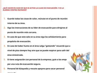 ¿QUÉ HACER EN CASO DE QUE SE ACTIVE LA CLAVE DE EVACUACIÓN Y/O LA
ALARMA CONTRA INCENDIO?
1. Guarde todas las cosas de valor, reúnase en el punto de reunión
interno de su área.
2. Siga las instrucciones de su líder de evacuación para dirigirse al
punto de reunión más cercano.
3. En caso de que este solo en su área siga los señalamiento para
propósito de evacuación.
4. En caso de haber humo en el área salga “gateando” recuerde que a
nivel de piso siempre hay aire que se puede respirar para salir del
área siniestrada.
5. Si tiene asignación con personal de la empresa, guie a los empelados
por una ruta de evacuación segura.
6. Personal de búsqueda y rescate apoyara para sacar personal
PLAN DE MANEJO DE INCENDIOS (FMS 7)
 