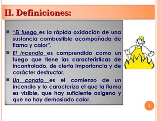3
 “El fuego es la rápida oxidación de una
sustancia combustible acompañada de
flama y calor”.
 El incendio es comprendido como un
fuego que tiene las características de
incontrolado, de cierta importancia y de
carácter destructor.
 Un conato es el comienzo de un
incendio y lo caracteriza el que la flama
es visible, que hay suficiente oxigeno y
que no hay demasiado calor.
II. Definiciones:
II. Definiciones:
 