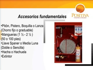 Accesorios fundamentales Pit ó n, Pistero, Boquilla o Lanza  (Chorro fijo o graduable) Mangueras (1 ½ - 2 ½ ) (50 o 100 pies) Llave Spaner o Media Luna  (Doble o Sencilla) Hacha o Hachuela Extintor 