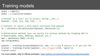 Training models
model = LeNet5()
model = L.Classifier(model)
# Dataset is a list! ([] to access, having __len__)
dataset = [(x1, t1), (x2, t2), ...]
# iterator to return a mini-batch retrieved from dataset
it = iterators.SerialIterator(dataset, batchsize=32)
# Optimization methods (you can easily try various methods by changing SGD to
# MomentumSGD, Adam, RMSprop, AdaGrad, etc.)
opt = optimizers.SGD(lr=0.01)
opt.setup(model)
updater = training.StandardUpdater(it, opt, device=0) # device=-1 if you use CPU
trainer = training.Trainer(updater, stop_trigger=(100, 'epoch'))
trainer.run()
For more details, refer to official examples: https://github.com/pfnet/chainer/tree/master/examples
 