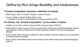 Define-by-Run brings flexibility and intuitiveness
“Forward computation” becomes a definition of network
• Depending on data, it is easy to change a network structure
• You can define a network itself by Python code
＝The network structure can be treated as a program instead of data.
For Chainer, the “forward computation” can be written in Python
• Enables you to write a network structure freely using the syntax of Python
• Define-by-Run makes it easy to insert any process like putting a print statement between network
computations (In case of define-and-run which compiles a network, this kind of debugging is
difficult)
• Easy to reuse code of the same network for other purposes with few changes (e.g. by just adding
a conditional branch partially)
• Easy to check intermediate values and the design of the network itself using external debugging
tools etc.
 