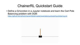 ChainerRL Quickstart Guide
• Define a Q-function in a Jupyter notebook and learn the Cart Pole
Balancing problem with DQN
https://github.com/pfnet/chainerrl/blob/master/examples/quickstart/quickstart.ipynb
 