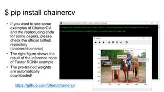 • If you want to see some
examples of ChainerCV
and the reproducing code
for some papers, please
check the official Github
repository
(chainer/chainercv)
• The right figure shows the
result of the inference code
of Faster RCNN example
• The pre-trained weights
are automatically
downloaded!
https://github.com/pfnet/chainercv
$ pip install chainercv
 