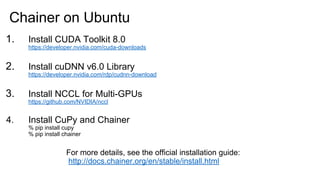 1. Install CUDA Toolkit 8.0
https://developer.nvidia.com/cuda-downloads
2. Install cuDNN v6.0 Library
https://developer.nvidia.com/rdp/cudnn-download
3. Install NCCL for Multi-GPUs
https://github.com/NVIDIA/nccl
4. Install CuPy and Chainer
% pip install cupy
% pip install chainer
Chainer on Ubuntu
For more details, see the official installation guide:
http://docs.chainer.org/en/stable/install.html
 