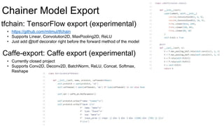 Chainer Model Export
tfchain: TensorFlow export (experimental)
Caffe-export: Caffe export (experimental)
• https://github.com/mitmul/tfchain
• Supports Linear, Convolution2D, MaxPooling2D, ReLU
• Just add @totf decorator right before the forward method of the model
• Currently closed project
• Supports Conv2D, Deconv2D, BatchNorm, ReLU, Concat, Softmax,
Reshape
 