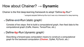 Chainer is the first deep-learning framework to adopt “Define-by-Run”*
How about Chainer? → Dynamic
● Define-and-Run（static graph）
Consists of two steps: first to build a computational graph, then feed data to the
computational graph (Caffe, theano, TensorFlow, etc.)
● Define-by-Run（dynamic graph）
Describing a forward-pass computation means to construct a computational
graph for the backward computation (Chainer, DyNet, PyTorch, etc.）
* autograd adopted Define-by-Run but it was not a framework for deep learning.
 
