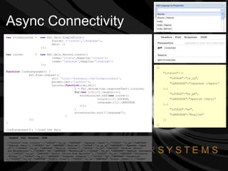Async Connectivity var  storeLocales =  new  Ext.data.SimpleStore({ fields: [ 'locale' , 'language' ], data: []   }); var  locrec  =  new  Ext.data.Record.create([ {name: 'locale' ,mapping: 'locale' }, {name: 'language' ,mapping: 'language' }   ]); function  loadLanguages() { Ext.Ajax.request({ url:  'http://mydomain.com/formprocessor' , params:{get: 'locales' }, success: function (rsp,obj){ l = Ext.decode(rsp.responseText).locales; for ( var  i=0;i<l.length;i++)   storeLocales.add( new  locrec({   locale:l[i].LOCALE,   language:l[i].LANGUAGE   })); } storeLocales.sort('language');   } }); } loadLanguages();  //Load the data ({ "locales":[{ "LOCALE":"ja_jp", "LANGUAGE":"Japanese (Japan)“ },{ "LOCALE":"es_pe", "LANGUAGE":"Spanish (Peru)“ },{ "LOCALE":"en", "LANGUAGE":"English“ }] }) 