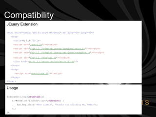 Compatibility JQuery Extension <html xmlns="http://www.w3.org/1999/xhtml" xml:lang="en" lang="en">  <head> <title> My RIA </title>   <script src=" jquery.js "/></script> <script src= " ext-3.2.1/adapter/jquery/jquery-plugins.js "/></script> <script src= " ext-3.2.1/adapter/jquery/ext-jquery-adapter.js " ></script>   <script src= " ext-3.2.1/ext-all.js " ></script>   <link href= " ext-3.2.1/resources/css/ext-all.css " />   </head>   <body> <script src= " myextjsapp.js " ></script> </body>   </html>   Usage $(document).ready( function (){ $('#wheelink').bind('click', function () {  Ext.Msg.alert( 'Whee alert!' ,  'Thanks for clicking me, WHEE!' );  }); });  