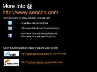 More Info @  http://www.sencha.com Send questions to   [email_address]   @goldglovecb, @ecorgroup   http://www.linkedin.com/in/ecorsystems   http://www.facebook.com/goldglovecb   http://www.facebook.com/ecorgroup Open Source Example Apps (Require ColdFusion):   http:// open.ecorgroup.com /surveymanager   http:// open.ecorgroup.com /assettracker 