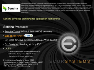 Sencha makes application frameworks that equip developers to create, deploy and optimize compelling application experiences using web-standard technologies such as HTML5. The company’s flagship product, Sencha Touch, produces cross-platform rich internet applications for modern mobile devices. The product includes a comprehensive mobile UI widget-set, a well-architected, extensible component model, and an intuitive, easy-to-use API. More than one million developers worldwide — representing more than 150,000 companies — use the Sencha product family to build amazing application experiences.   Sencha develops standardized application frameworks Sencha Products: Sencha Touch  (HTML5 Android/iOS devices) Ext JS   for RAD RIA Ext GWT  for Java developers/Google Web Toolkit Ext Designer , the drag ‘n’ drop IDE LABS:   Connect, an event-driven application server for  Ext JS jQTouch, the JQuery version of Sencha Touch Raphael, a rich SVG vector graphic library Ext JS became Sencha in June, 2010. Originally backed by Radar Partners (VBulletin) in 2007 $14M investment led by Sequoia Capital in 2010 1M+ Developers, Vibrant Community 