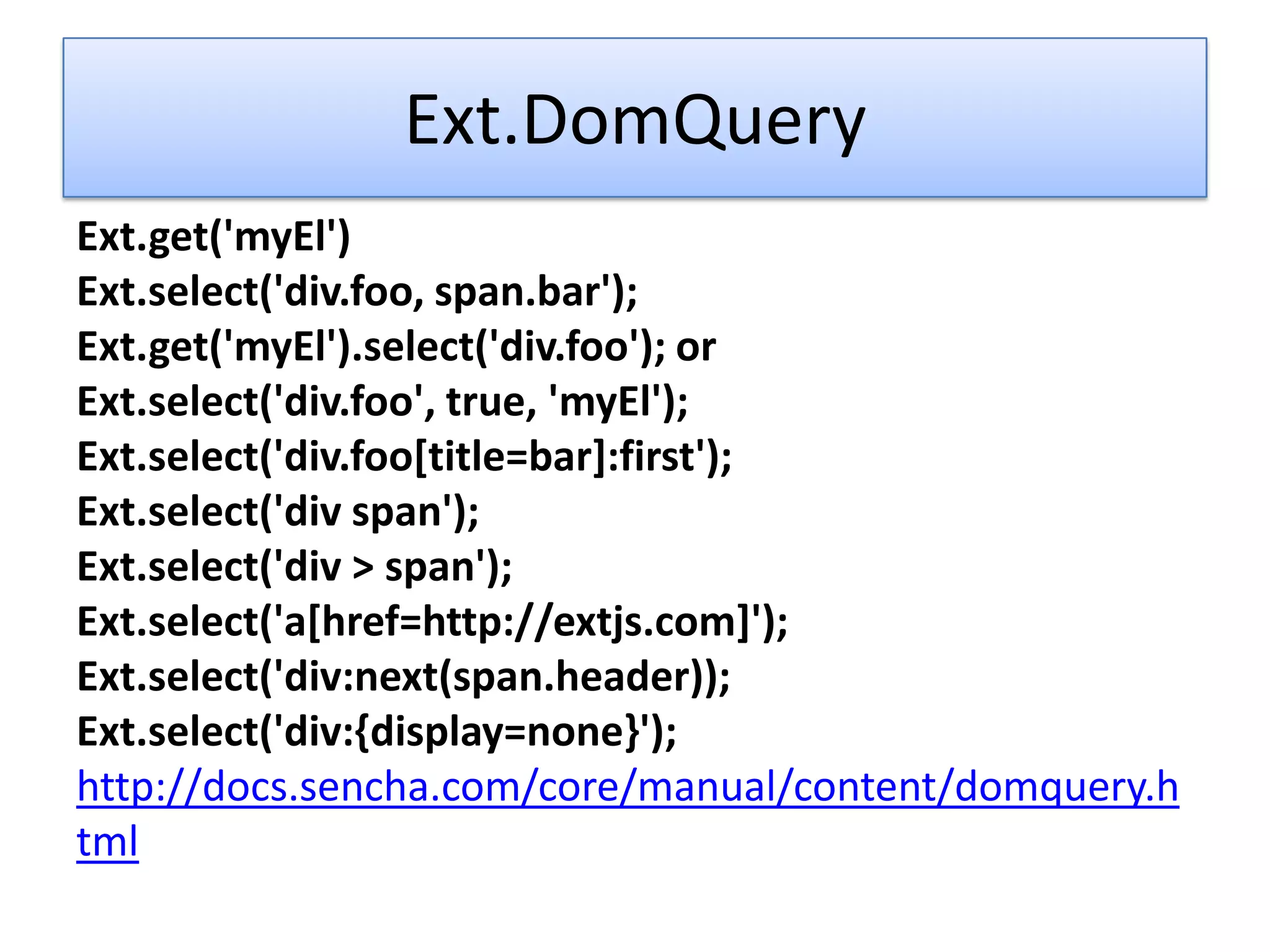 Ext.DomQuery
Ext.get('myEl')
Ext.select('div.foo, span.bar');
Ext.get('myEl').select('div.foo'); or
Ext.select('div.foo', true, 'myEl');
Ext.select('div.foo[title=bar]:first');
Ext.select('div span');
Ext.select('div > span');
Ext.select('a[href=http://extjs.com]');
Ext.select('div:next(span.header));
Ext.select('div:{display=none}');
http://docs.sencha.com/core/manual/content/domquery.h
tml
 