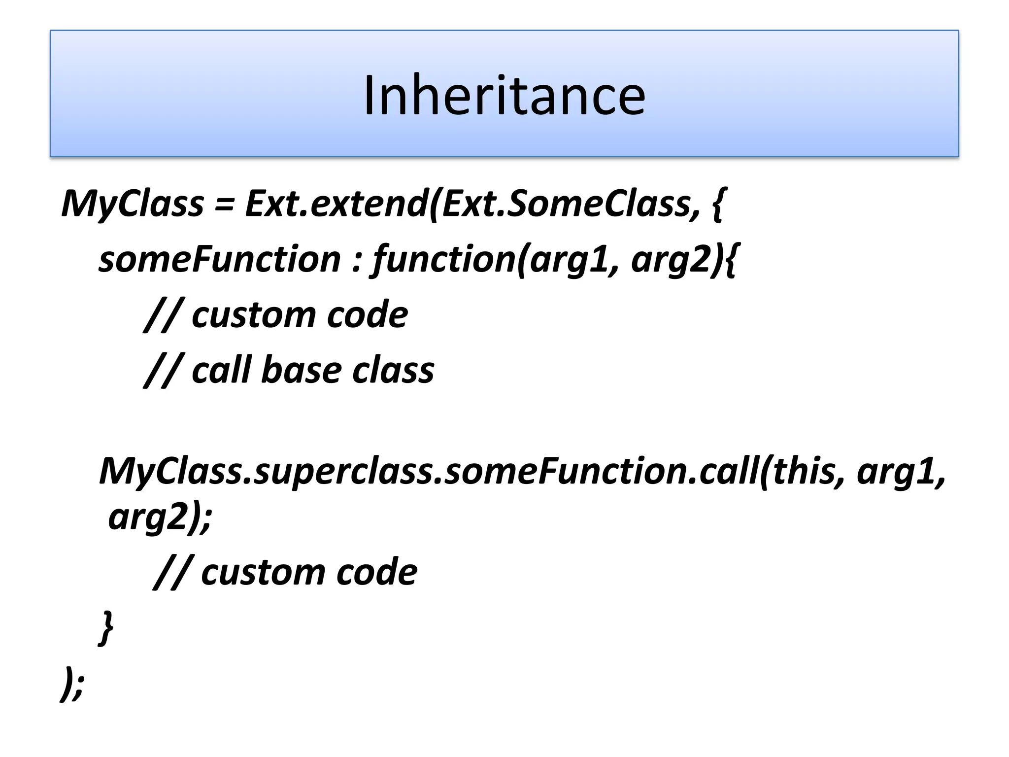 Inheritance
MyClass = Ext.extend(Ext.SomeClass, {
 someFunction : function(arg1, arg2){
    // custom code
    // call base class

     MyClass.superclass.someFunction.call(this, arg1,
      arg2);
        // custom code
     }
);
 