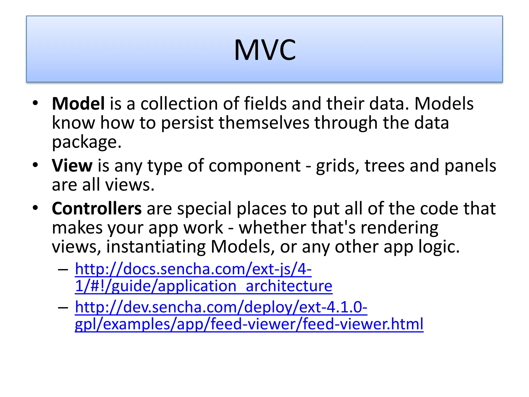 MVC
• Model is a collection of fields and their data. Models
  know how to persist themselves through the data
  package.
• View is any type of component - grids, trees and panels
  are all views.
• Controllers are special places to put all of the code that
  makes your app work - whether that's rendering
  views, instantiating Models, or any other app logic.
   – http://docs.sencha.com/ext-js/4-
     1/#!/guide/application_architecture
   – http://dev.sencha.com/deploy/ext-4.1.0-
     gpl/examples/app/feed-viewer/feed-viewer.html
 