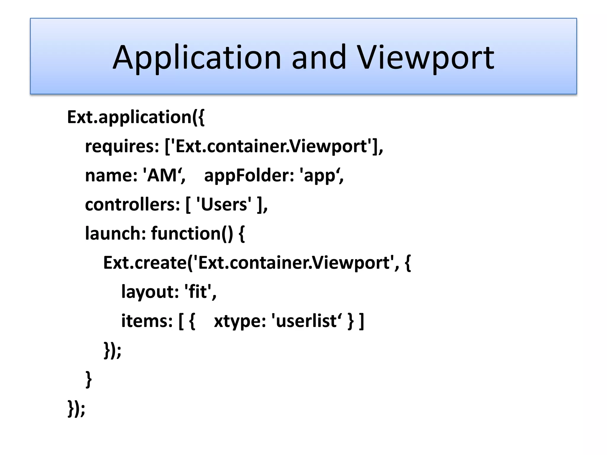 Application and Viewport
Ext.application({
   requires: ['Ext.container.Viewport'],
   name: 'AM‘, appFolder: 'app‘,
   controllers: [ 'Users' ],
   launch: function() {
     Ext.create('Ext.container.Viewport', {
        layout: 'fit',
        items: [ { xtype: 'userlist‘ } ]
     });
   }
});
 