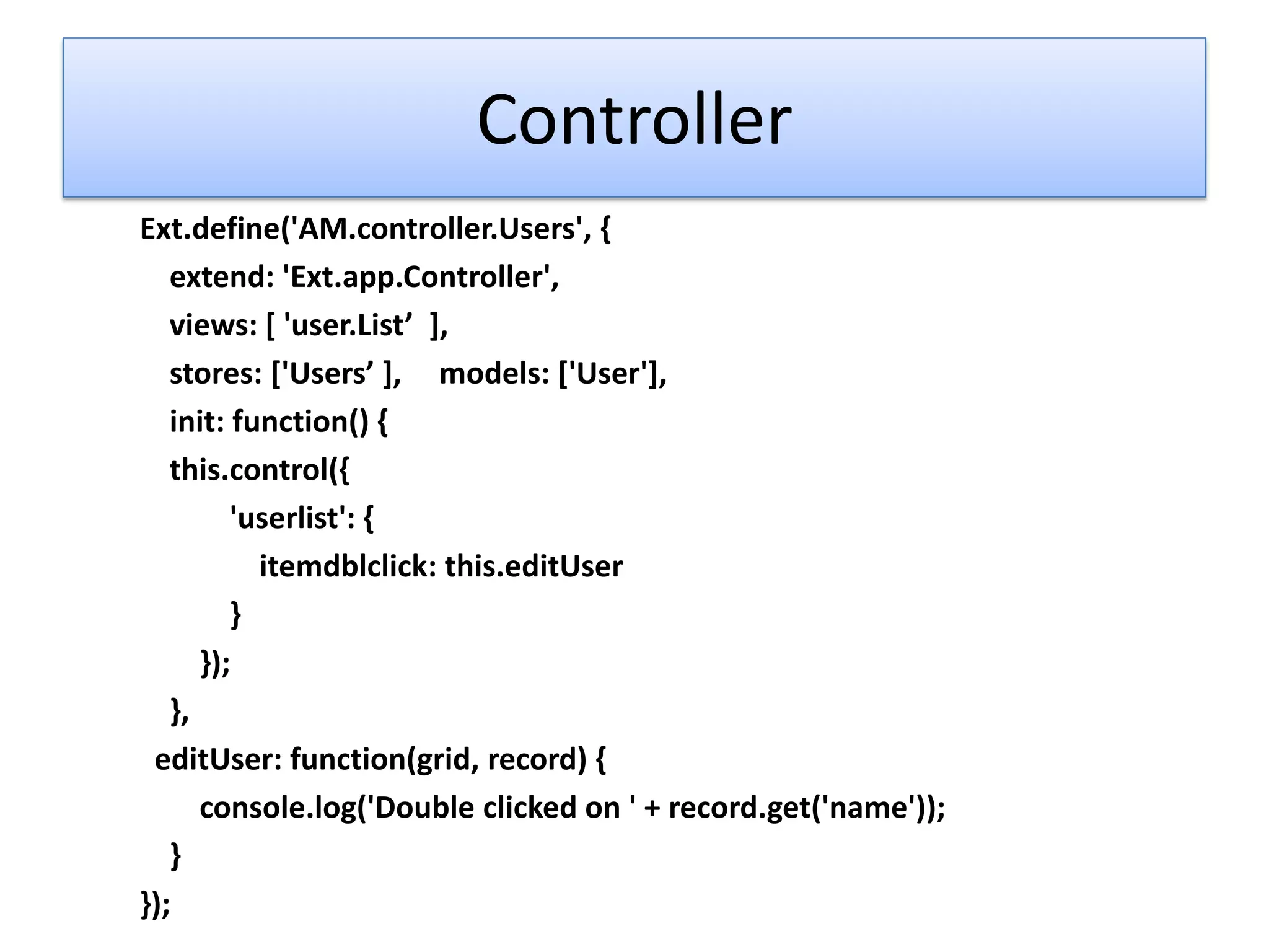 Controller
Ext.define('AM.controller.Users', {
   extend: 'Ext.app.Controller',
   views: [ 'user.List’ +,
   stores: *'Users’ +, models: *'User'+,
   init: function() {
   this.control({
         'userlist': {
           itemdblclick: this.editUser
         }
      });
   },
 editUser: function(grid, record) {
      console.log('Double clicked on ' + record.get('name'));
   }
});
 