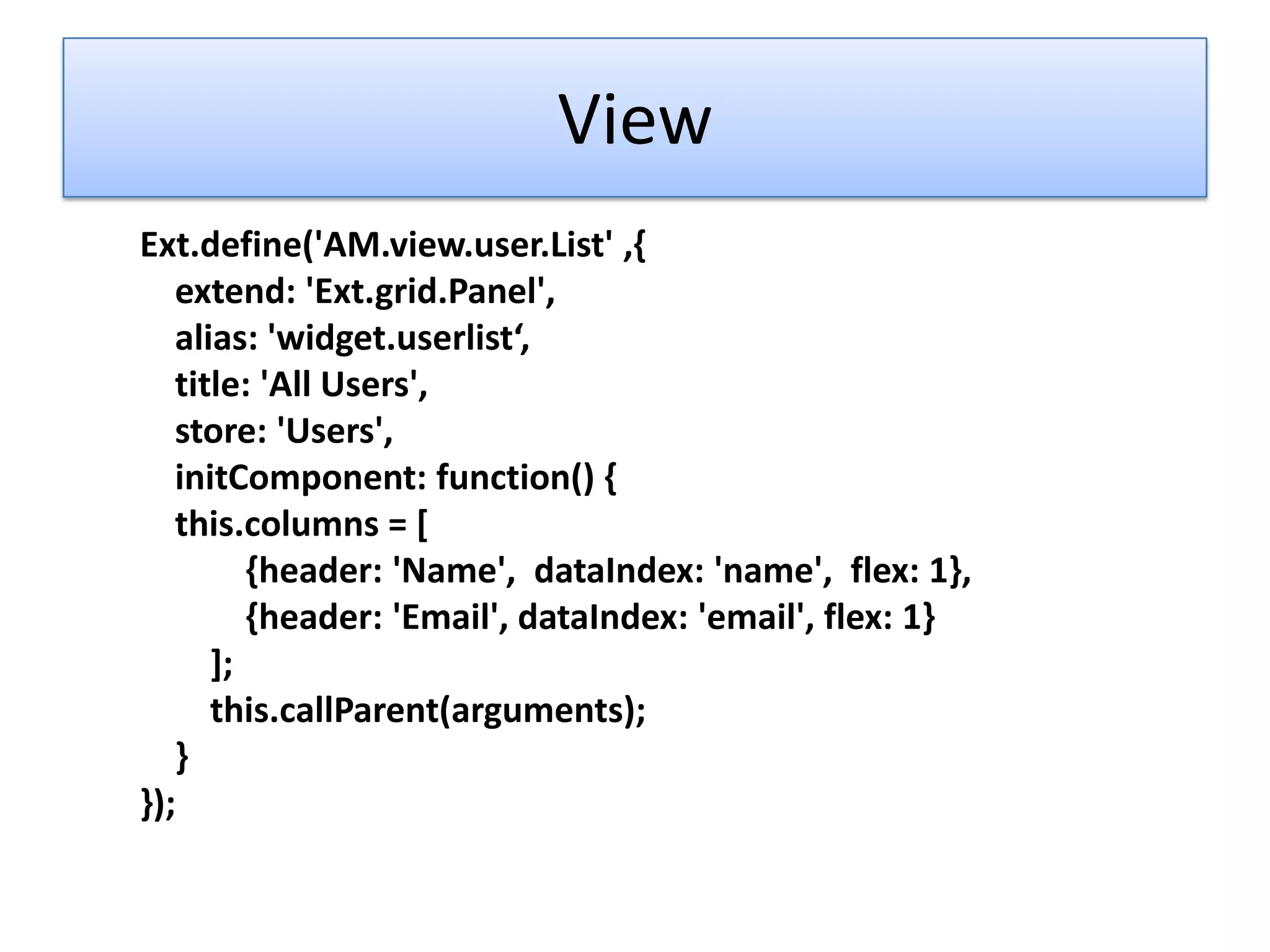 View
Ext.define('AM.view.user.List' ,{
   extend: 'Ext.grid.Panel',
   alias: 'widget.userlist‘,
   title: 'All Users',
   store: 'Users',
   initComponent: function() {
   this.columns = [
         {header: 'Name', dataIndex: 'name', flex: 1},
         {header: 'Email', dataIndex: 'email', flex: 1}
      ];
      this.callParent(arguments);
   }
});
 