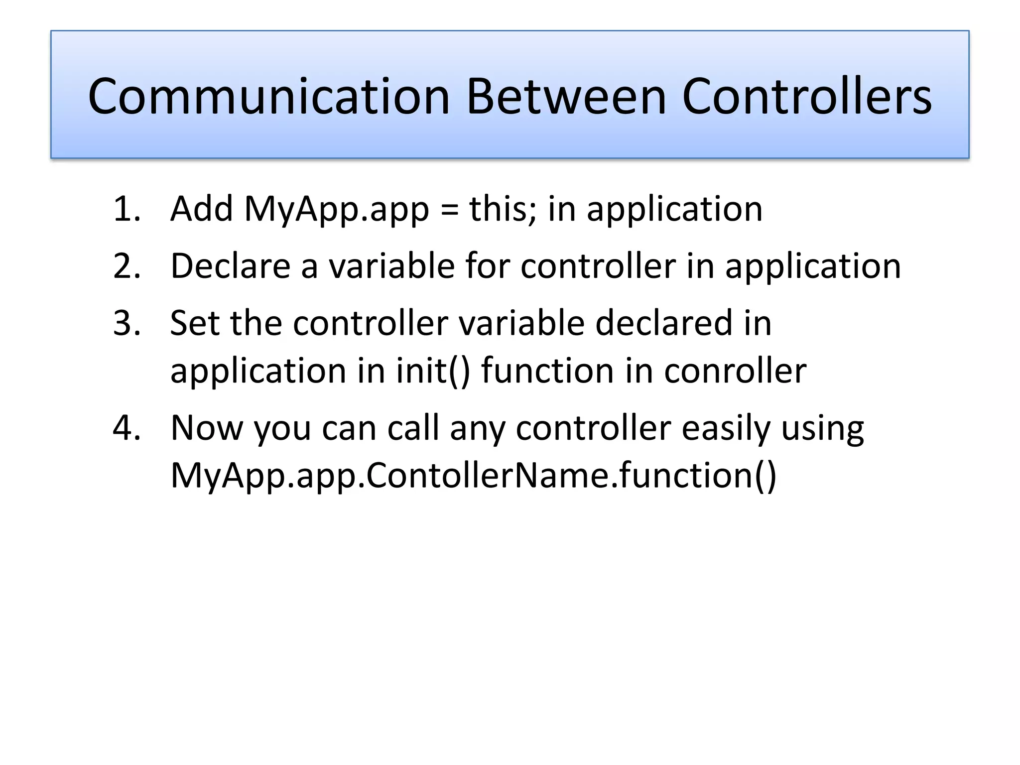 Communication Between Controllers
1. Add MyApp.app = this; in application
2. Declare a variable for controller in application
3. Set the controller variable declared in
   application in init() function in conroller
4. Now you can call any controller easily using
   MyApp.app.ContollerName.function()
 