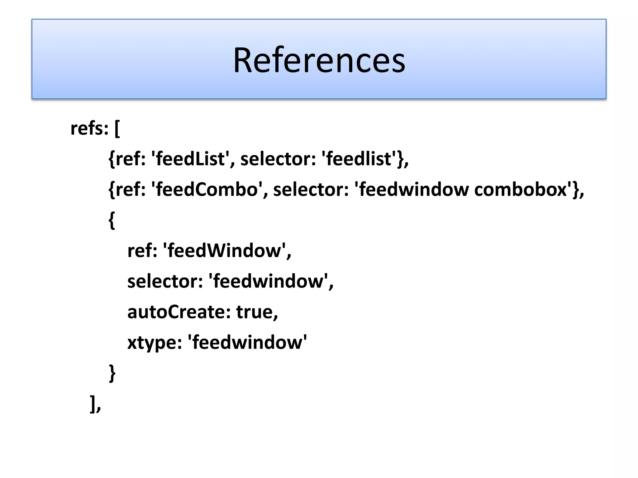 References
refs: [
     {ref: 'feedList', selector: 'feedlist'},
     {ref: 'feedCombo', selector: 'feedwindow combobox'},
     {
        ref: 'feedWindow',
        selector: 'feedwindow',
        autoCreate: true,
        xtype: 'feedwindow'
     }
  ],
 