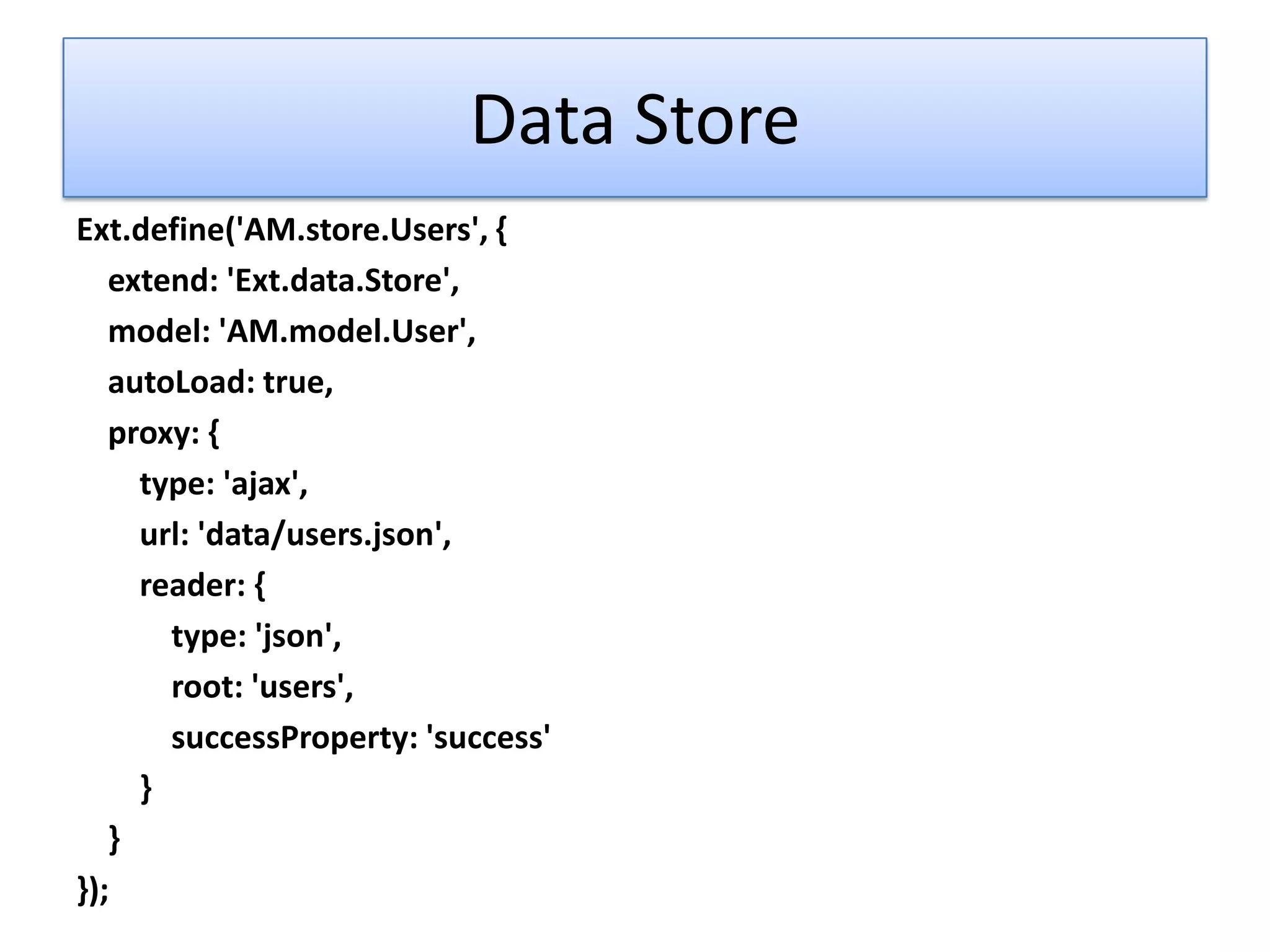 Data Store
Ext.define('AM.store.Users', {
   extend: 'Ext.data.Store',
   model: 'AM.model.User',
   autoLoad: true,
   proxy: {
     type: 'ajax',
     url: 'data/users.json',
     reader: {
       type: 'json',
       root: 'users',
       successProperty: 'success'
     }
   }
});
 