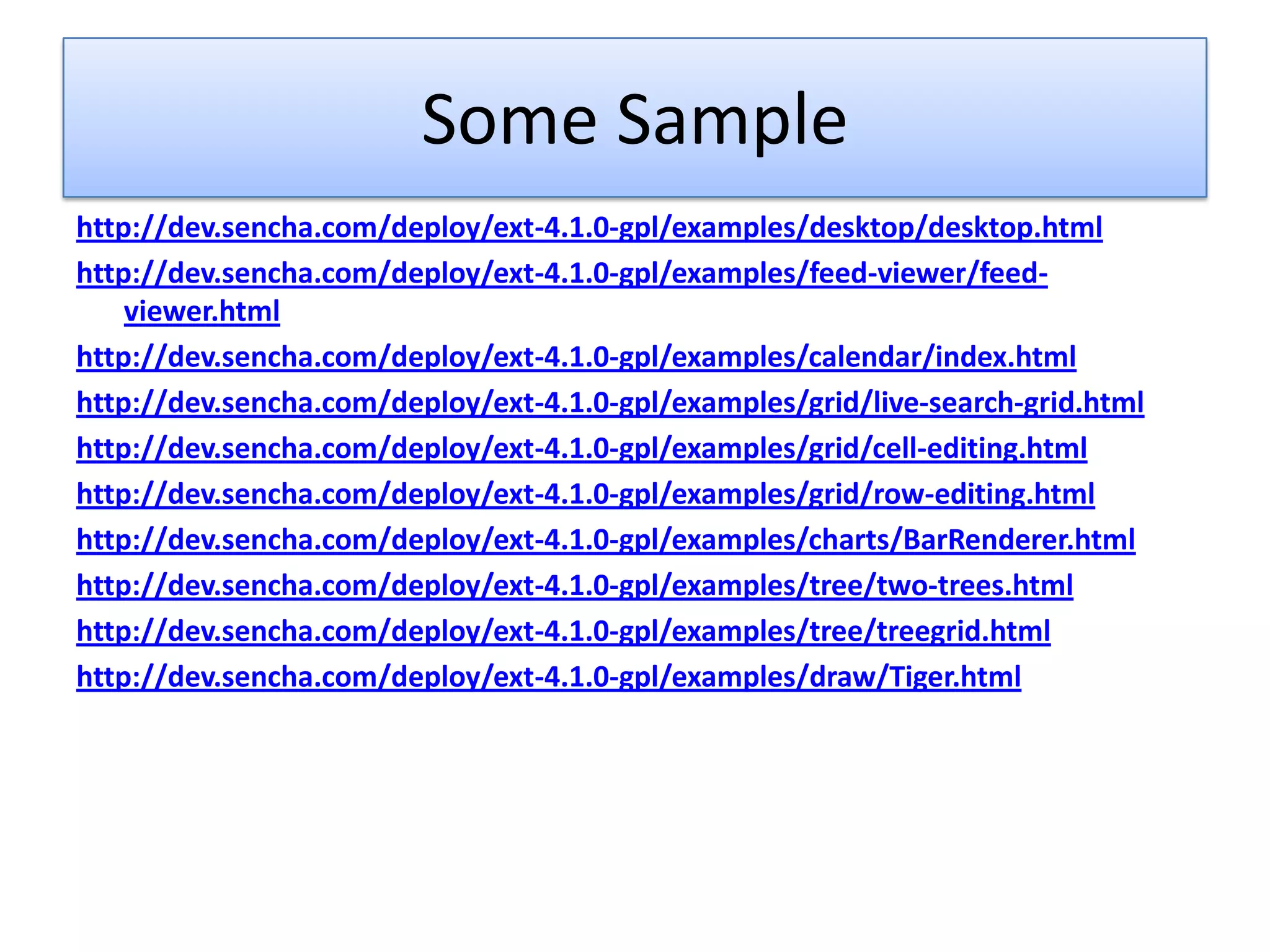 Some Sample
http://dev.sencha.com/deploy/ext-4.1.0-gpl/examples/desktop/desktop.html
http://dev.sencha.com/deploy/ext-4.1.0-gpl/examples/feed-viewer/feed-
    viewer.html
http://dev.sencha.com/deploy/ext-4.1.0-gpl/examples/calendar/index.html
http://dev.sencha.com/deploy/ext-4.1.0-gpl/examples/grid/live-search-grid.html
http://dev.sencha.com/deploy/ext-4.1.0-gpl/examples/grid/cell-editing.html
http://dev.sencha.com/deploy/ext-4.1.0-gpl/examples/grid/row-editing.html
http://dev.sencha.com/deploy/ext-4.1.0-gpl/examples/charts/BarRenderer.html
http://dev.sencha.com/deploy/ext-4.1.0-gpl/examples/tree/two-trees.html
http://dev.sencha.com/deploy/ext-4.1.0-gpl/examples/tree/treegrid.html
http://dev.sencha.com/deploy/ext-4.1.0-gpl/examples/draw/Tiger.html
 