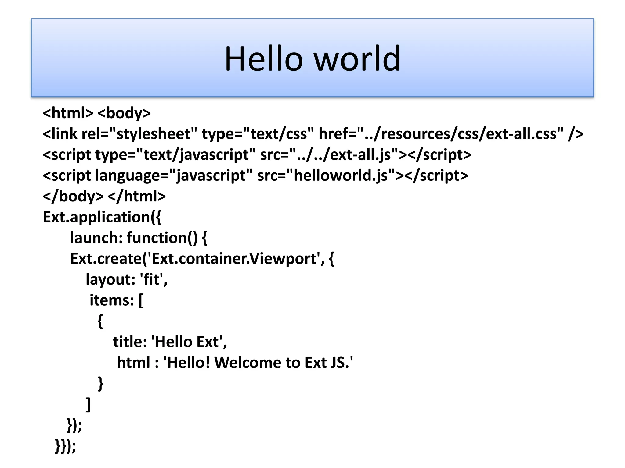 Hello world
<html> <body>
<link rel="stylesheet" type="text/css" href="../resources/css/ext-all.css" />
<script type="text/javascript" src="../../ext-all.js"></script>
<script language="javascript" src="helloworld.js"></script>
</body> </html>
Ext.application({
     launch: function() {
     Ext.create('Ext.container.Viewport', {
        layout: 'fit',
         items: [
           {
             title: 'Hello Ext',
              html : 'Hello! Welcome to Ext JS.'
           }
        ]
    });
  }});
 