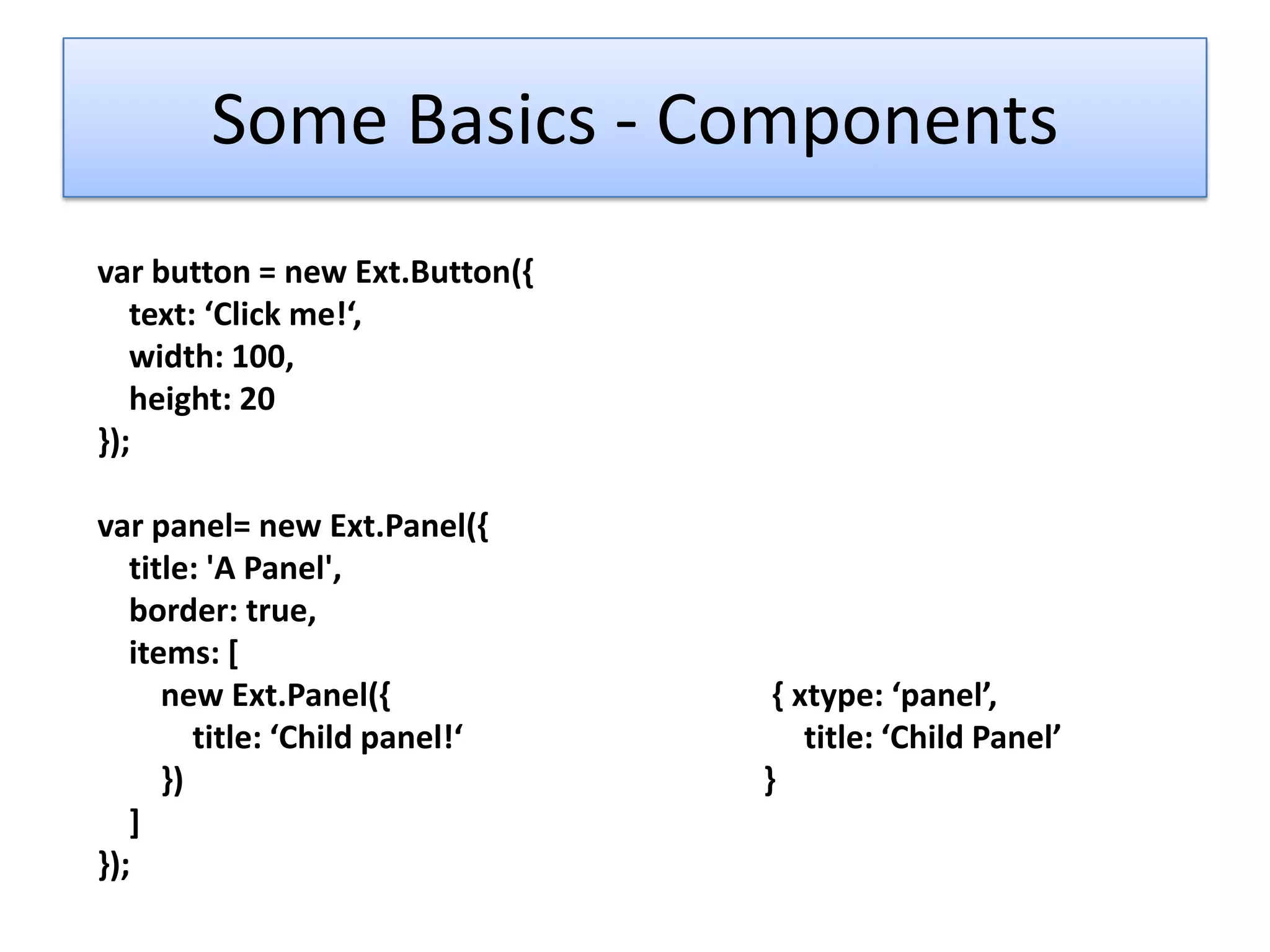 Some Basics - Components
var button = new Ext.Button({
   text: ‘Click me!‘,
   width: 100,
   height: 20
});

var panel= new Ext.Panel({
   title: 'A Panel',
   border: true,
   items: [
      new Ext.Panel({             { xtype: ‘panel’,
         title: ‘Child panel!‘       title: ‘Child Panel’
      })                         }
   ]
});
 