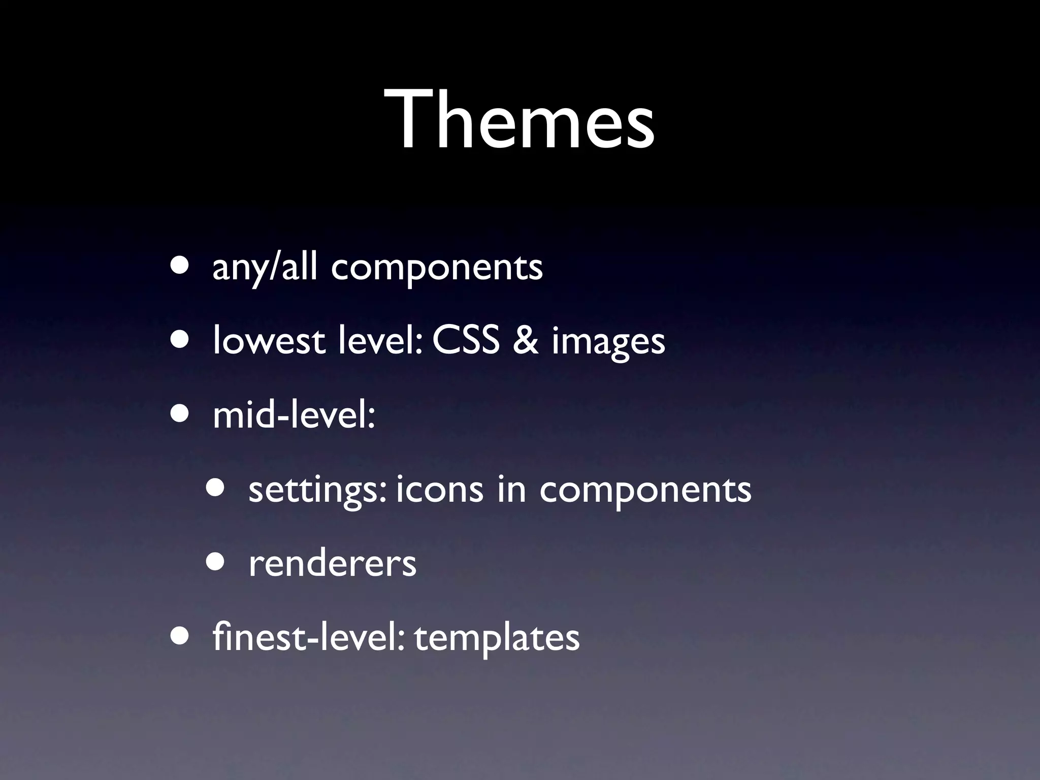 Themes
• any/all components
• lowest level: CSS & images
• mid-level:
• settings: icons in components
• renderers
• finest-level: templates