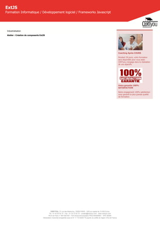 CERTYOU, 37 rue des Mathurins, 75008 PARIS - SAS au capital de 10 000 Euros
Tél : 01 42 93 52 72 - Fax : 01 70 72 02 72 - contact@certyou.com - www.certyou.com
RCS de Paris n° 804 509 461- TVA intracommunautaire FR03 804509461 - APE 8559A
Déclaration d’activité enregistrée sous le N° 11 75 52524 75 auprès du préfet de région d’Ile-de-France
ExtJS
Formation Informatique / Développement logiciel / Frameworks Javascript
Industrialisation
Atelier : Création de composants ExtJS
Coaching Après-COURS
Pendant 30 jours, votre formateur
sera disponible pour vous aider.
CERTyou s'engage dans la réalisation
de vos objectifs.
Votre garantie 100%
SATISFACTION
Notre engagement 100% satisfaction
vous garantit la plus grande qualité
de formation.
 