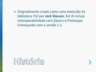 » Originalmente criada como uma extensão da
biblioteca YUI por Jack Slocum, Ext JS incluía
interoperabilidade com jQuery e Prototype.
Começando com a versão 1.1.
 
